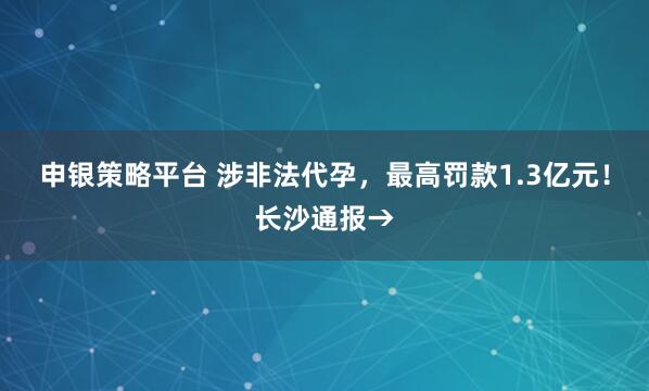 申银策略平台 涉非法代孕，最高罚款1.3亿元！长沙通报→