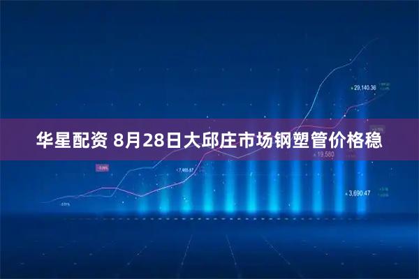 华星配资 8月28日大邱庄市场钢塑管价格稳