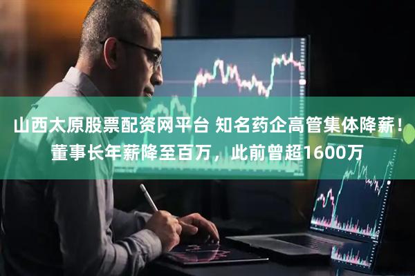 山西太原股票配资网平台 知名药企高管集体降薪！董事长年薪降至百万，此前曾超1600万