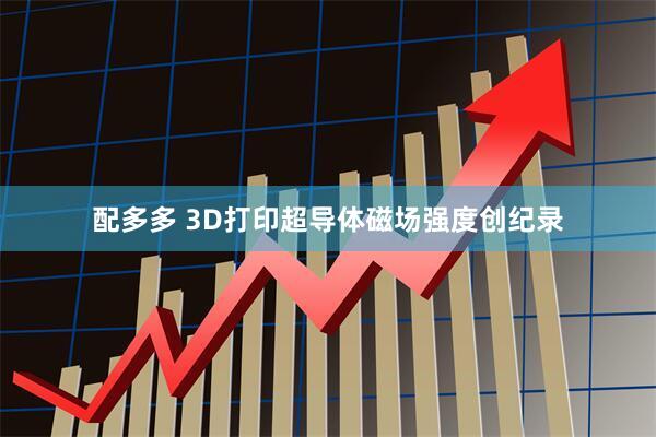 配多多 3D打印超导体磁场强度创纪录