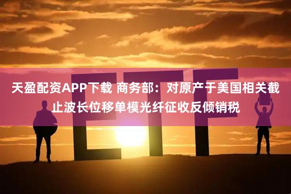 天盈配资APP下载 商务部：对原产于美国相关截止波长位移单模光纤征收反倾销税