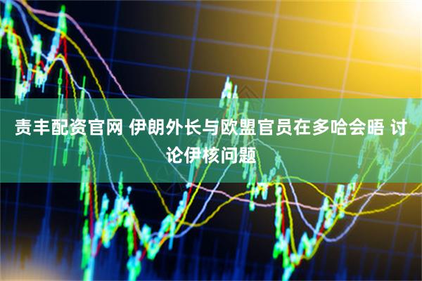责丰配资官网 伊朗外长与欧盟官员在多哈会晤 讨论伊核问题