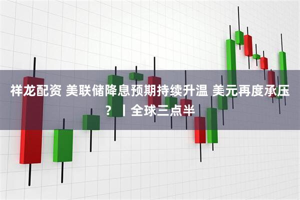 祥龙配资 美联储降息预期持续升温 美元再度承压？丨全球三点半