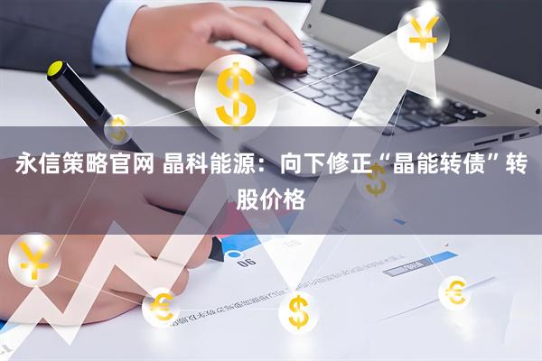 永信策略官网 晶科能源：向下修正“晶能转债”转股价格