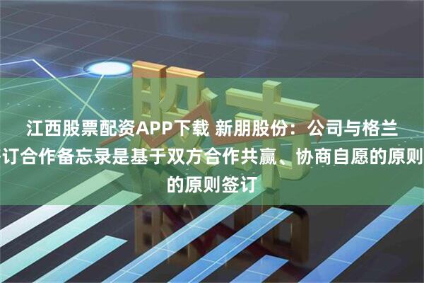 江西股票配资APP下载 新朋股份：公司与格兰富签订合作备忘录是基于双方合作共赢、协商自愿的原则签订